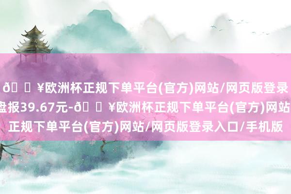 🔥欧洲杯正规下单平台(官方)网站/网页版登录入口/手机版规定收盘报39.67元-🔥欧洲杯正规下单平台(官方)网站/网页版登录入口/手机版