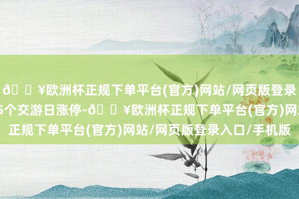 🔥欧洲杯正规下单平台(官方)网站/网页版登录入口/手机版该股此前5个交游日涨停-🔥欧洲杯正规下单平台(官方)网站/网页版登录入口/手机版