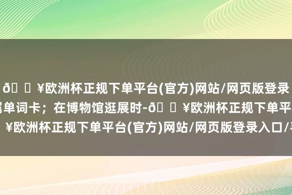 🔥欧洲杯正规下单平台(官方)网站/网页版登录入口/手机版并生成专属单词卡；在博物馆逛展时-🔥欧洲杯正规下单平台(官方)网站/网页版登录入口/手机版