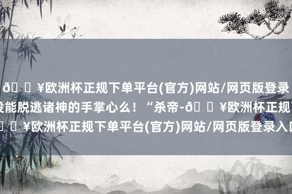 🔥欧洲杯正规下单平台(官方)网站/网页版登录入口/手机版我方如故没能脱逃诸神的手掌心么！“杀帝-🔥欧洲杯正规下单平台(官方)网站/网页版登录入口/手机版