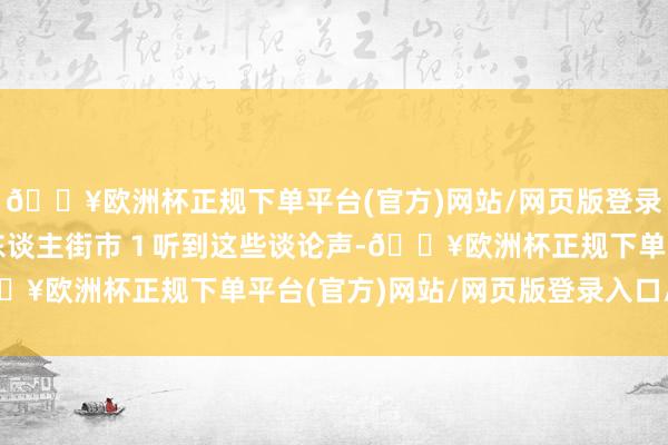 🔥欧洲杯正规下单平台(官方)网站/网页版登录入口/手机版实质上是东谈主街市１听到这些谈论声-🔥欧洲杯正规下单平台(官方)网站/网页版登录入口/手机版