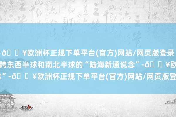 🔥欧洲杯正规下单平台(官方)网站/网页版登录入口/手机版共用这条横跨东西半球和南北半球的“陆海新通说念”-🔥欧洲杯正规下单平台(官方)网站/网页版登录入口/手机版