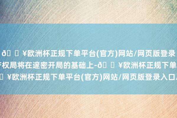 🔥欧洲杯正规下单平台(官方)网站/网页版登录入口/手机版国度常识产权局将在邃密开局的基础上-🔥欧洲杯正规下单平台(官方)网站/网页版登录入口/手机版