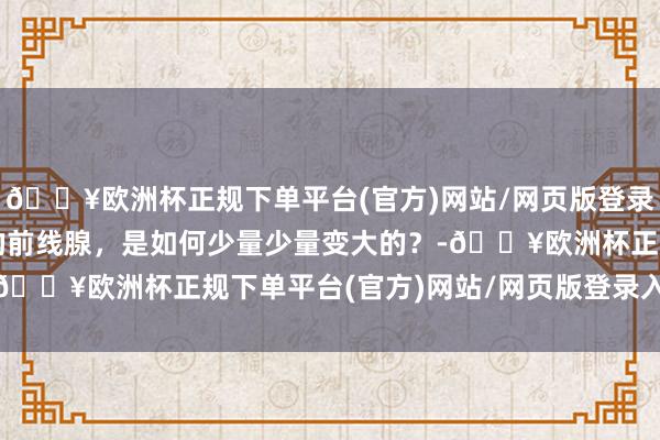 🔥欧洲杯正规下单平台(官方)网站/网页版登录入口/手机版男东谈主的前线腺，是如何少量少量变大的？-🔥欧洲杯正规下单平台(官方)网站/网页版登录入口/手机版