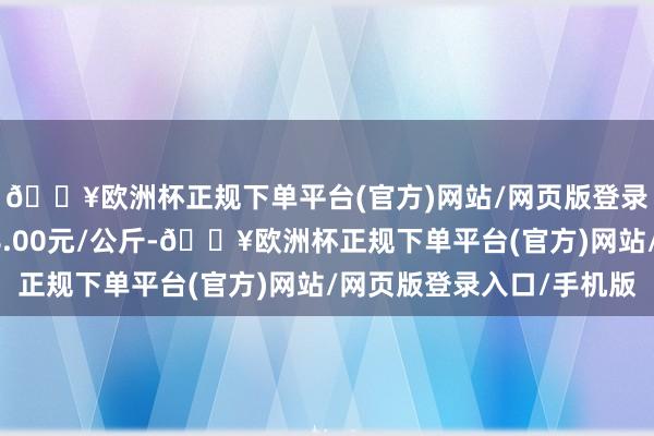 🔥欧洲杯正规下单平台(官方)网站/网页版登录入口/手机版进出58.00元/公斤-🔥欧洲杯正规下单平台(官方)网站/网页版登录入口/手机版