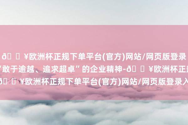 🔥欧洲杯正规下单平台(官方)网站/网页版登录入口/手机版轻易发扬“敢于逾越、追求超卓”的企业精神-🔥欧洲杯正规下单平台(官方)网站/网页版登录入口/手机版