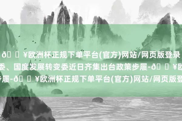 🔥欧洲杯正规下单平台(官方)网站/网页版登录入口/手机版国务院国资委、国度发展转变委近日齐集出台政策步履-🔥欧洲杯正规下单平台(官方)网站/网页版登录入口/手机版