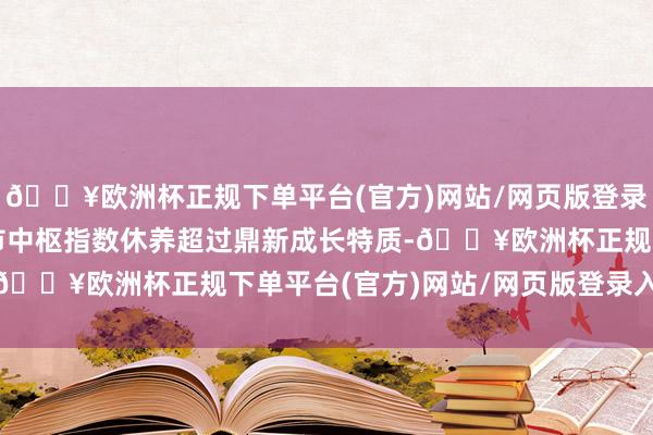 🔥欧洲杯正规下单平台(官方)网站/网页版登录入口/手机版　　这次深市中枢指数休养超过鼎新成长特质-🔥欧洲杯正规下单平台(官方)网站/网页版登录入口/手机版