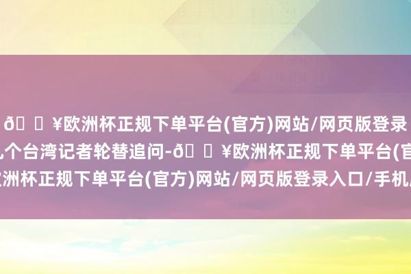 🔥欧洲杯正规下单平台(官方)网站/网页版登录入口/手机版其时有好几个台湾记者轮替追问-🔥欧洲杯正规下单平台(官方)网站/网页版登录入口/手机版