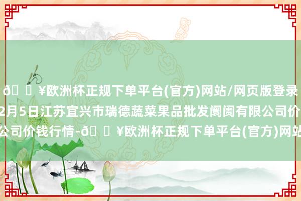 🔥欧洲杯正规下单平台(官方)网站/网页版登录入口/手机版2024年12月5日江苏宜兴市瑞德蔬菜果品批发阛阓有限公司价钱行情-🔥欧洲杯正规下单平台(官方)网站/网页版登录入口/手机版