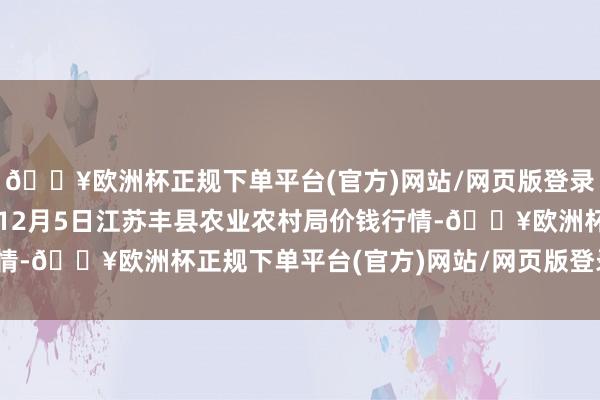 🔥欧洲杯正规下单平台(官方)网站/网页版登录入口/手机版2024年12月5日江苏丰县农业农村局价钱行情-🔥欧洲杯正规下单平台(官方)网站/网页版登录入口/手机版