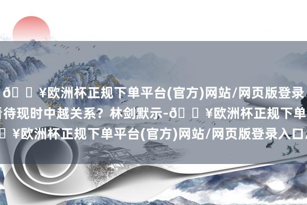 🔥欧洲杯正规下单平台(官方)网站/网页版登录入口/手机版中方如何看待现时中越关系？林剑默示-🔥欧洲杯正规下单平台(官方)网站/网页版登录入口/手机版