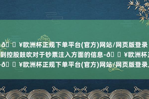 🔥欧洲杯正规下单平台(官方)网站/网页版登录入口/手机版公司莫得收到控股鼓吹对于钞票注入方面的信息-🔥欧洲杯正规下单平台(官方)网站/网页版登录入口/手机版