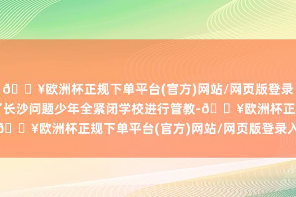 🔥欧洲杯正规下单平台(官方)网站/网页版登录入口/手机版他被送到了长沙问题少年全紧闭学校进行管教-🔥欧洲杯正规下单平台(官方)网站/网页版登录入口/手机版