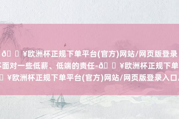 🔥欧洲杯正规下单平台(官方)网站/网页版登录入口/手机版时时不得不面对一些低薪、低端的责任-🔥欧洲杯正规下单平台(官方)网站/网页版登录入口/手机版