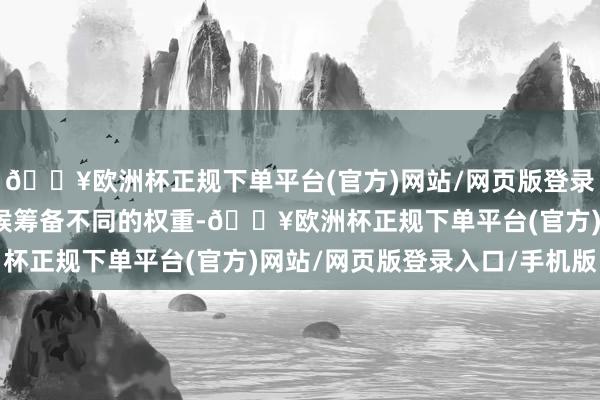 🔥欧洲杯正规下单平台(官方)网站/网页版登录入口/手机版给每个时候筹备不同的权重-🔥欧洲杯正规下单平台(官方)网站/网页版登录入口/手机版