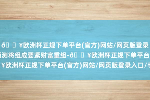 🔥欧洲杯正规下单平台(官方)网站/网页版登录入口/手机版本次来往预测将组成要紧财富重组-🔥欧洲杯正规下单平台(官方)网站/网页版登录入口/手机版