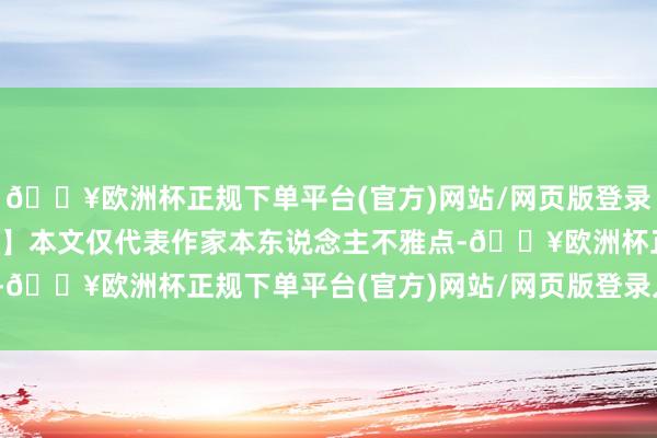 🔥欧洲杯正规下单平台(官方)网站/网页版登录入口/手机版【免责声明】本文仅代表作家本东说念主不雅点-🔥欧洲杯正规下单平台(官方)网站/网页版登录入口/手机版