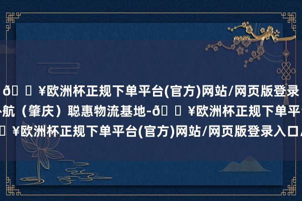 🔥欧洲杯正规下单平台(官方)网站/网页版登录入口/手机版   ▲新协航（肇庆）聪惠物流基地-🔥欧洲杯正规下单平台(官方)网站/网页版登录入口/手机版