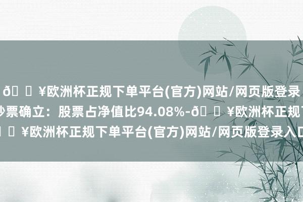 🔥欧洲杯正规下单平台(官方)网站/网页版登录入口/手机版该基金钞票确立：股票占净值比94.08%-🔥欧洲杯正规下单平台(官方)网站/网页版登录入口/手机版