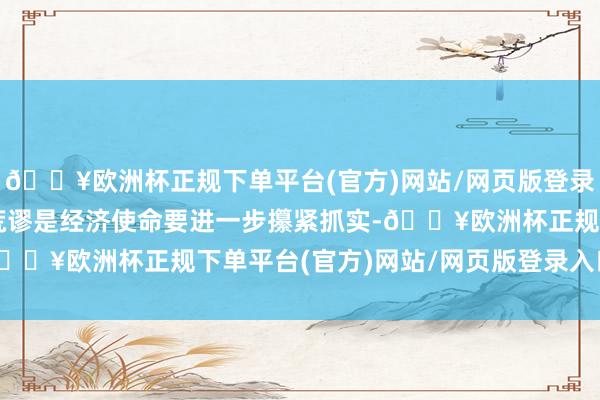 🔥欧洲杯正规下单平台(官方)网站/网页版登录入口/手机版各项使命荒谬是经济使命要进一步攥紧抓实-🔥欧洲杯正规下单平台(官方)网站/网页版登录入口/手机版