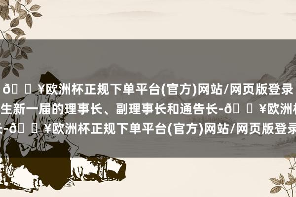 🔥欧洲杯正规下单平台(官方)网站/网页版登录入口/手机版理事选举产生新一届的理事长、副理事长和通告长-🔥欧洲杯正规下单平台(官方)网站/网页版登录入口/手机版