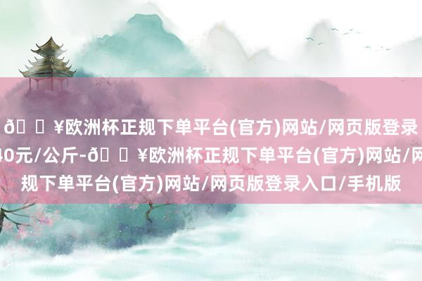 🔥欧洲杯正规下单平台(官方)网站/网页版登录入口/手机版出入0.40元/公斤-🔥欧洲杯正规下单平台(官方)网站/网页版登录入口/手机版