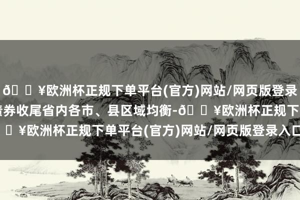 🔥欧洲杯正规下单平台(官方)网站/网页版登录入口/手机版确保专项债券收尾省内各市、县区域均衡-🔥欧洲杯正规下单平台(官方)网站/网页版登录入口/手机版