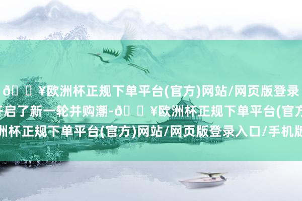 🔥欧洲杯正规下单平台(官方)网站/网页版登录入口/手机版上市公司开启了新一轮并购潮-🔥欧洲杯正规下单平台(官方)网站/网页版登录入口/手机版