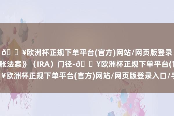 🔥欧洲杯正规下单平台(官方)网站/网页版登录入口/手机版《裁汰通胀法案》（IRA）门径-🔥欧洲杯正规下单平台(官方)网站/网页版登录入口/手机版