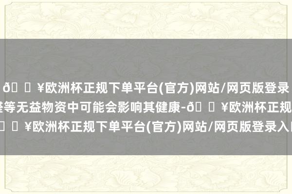 🔥欧洲杯正规下单平台(官方)网站/网页版登录入口/手机版超主张甲醛等无益物资中可能会影响其健康-🔥欧洲杯正规下单平台(官方)网站/网页版登录入口/手机版