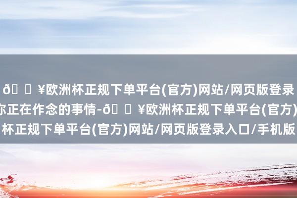 🔥欧洲杯正规下单平台(官方)网站/网页版登录入口/手机版试着形色你正在作念的事情-🔥欧洲杯正规下单平台(官方)网站/网页版登录入口/手机版