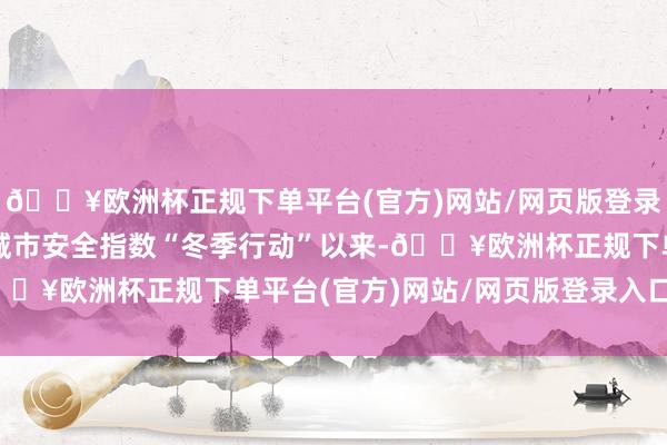 🔥欧洲杯正规下单平台(官方)网站/网页版登录入口/手机版全力升迁城市安全指数“冬季行动”以来-🔥欧洲杯正规下单平台(官方)网站/网页版登录入口/手机版