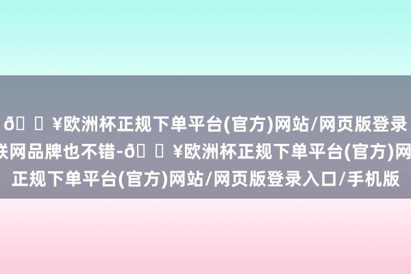 🔥欧洲杯正规下单平台(官方)网站/网页版登录入口/手机版以致选互联网品牌也不错-🔥欧洲杯正规下单平台(官方)网站/网页版登录入口/手机版