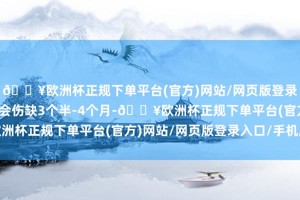 🔥欧洲杯正规下单平台(官方)网站/网页版登录入口/手机版萨卡应该会伤缺3个半-4个月-🔥欧洲杯正规下单平台(官方)网站/网页版登录入口/手机版