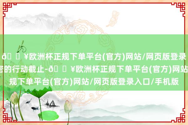 🔥欧洲杯正规下单平台(官方)网站/网页版登录入口/手机版取得了邃密的行动截止-🔥欧洲杯正规下单平台(官方)网站/网页版登录入口/手机版