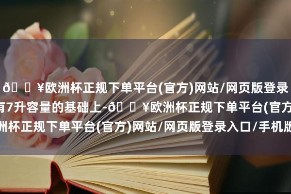 🔥欧洲杯正规下单平台(官方)网站/网页版登录入口/手机版使得在原有7升容量的基础上-🔥欧洲杯正规下单平台(官方)网站/网页版登录入口/手机版