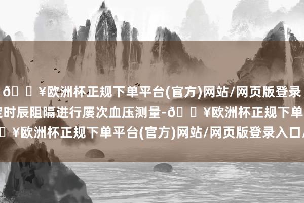 🔥欧洲杯正规下单平台(官方)网站/网页版登录入口/手机版通过按一定时辰阻隔进行屡次血压测量-🔥欧洲杯正规下单平台(官方)网站/网页版登录入口/手机版