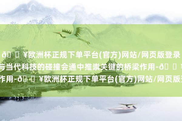 🔥欧洲杯正规下单平台(官方)网站/网页版登录入口/手机版在传统工艺与当代科技的碰撞会通中推崇关键的桥梁作用-🔥欧洲杯正规下单平台(官方)网站/网页版登录入口/手机版