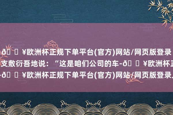 🔥欧洲杯正规下单平台(官方)网站/网页版登录入口/手机版车主龙先生支敷衍吾地说：“这是咱们公司的车-🔥欧洲杯正规下单平台(官方)网站/网页版登录入口/手机版