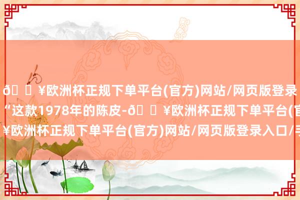 🔥欧洲杯正规下单平台(官方)网站/网页版登录入口/手机版并讲授：“这款1978年的陈皮-🔥欧洲杯正规下单平台(官方)网站/网页版登录入口/手机版