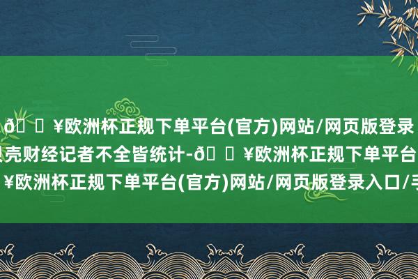 🔥欧洲杯正规下单平台(官方)网站/网页版登录入口/手机版据新京报贝壳财经记者不全皆统计-🔥欧洲杯正规下单平台(官方)网站/网页版登录入口/手机版