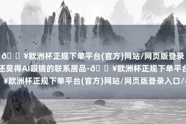 🔥欧洲杯正规下单平台(官方)网站/网页版登录入口/手机版公司暂时还莫得AI眼镜的联系居品-🔥欧洲杯正规下单平台(官方)网站/网页版登录入口/手机版