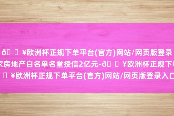 🔥欧洲杯正规下单平台(官方)网站/网页版登录入口/手机版累计向三家房地产白名单名堂授信2亿元-🔥欧洲杯正规下单平台(官方)网站/网页版登录入口/手机版