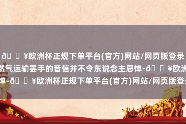 🔥欧洲杯正规下单平台(官方)网站/网页版登录入口/手机版1月1日自然气运输罢手的音信并不令东说念主忌惮-🔥欧洲杯正规下单平台(官方)网站/网页版登录入口/手机版