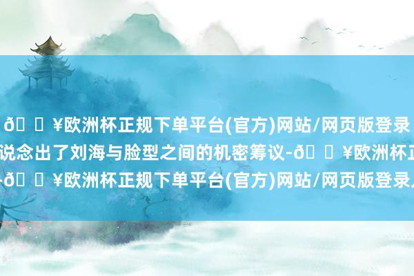 🔥欧洲杯正规下单平台(官方)网站/网页版登录入口/手机版”这句俗话说念出了刘海与脸型之间的机密筹议-🔥欧洲杯正规下单平台(官方)网站/网页版登录入口/手机版