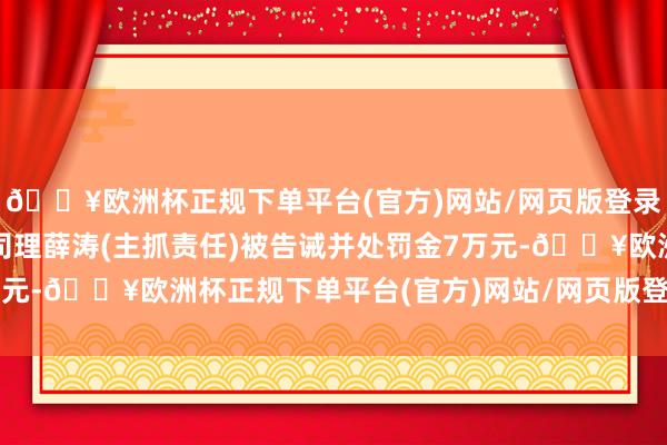 🔥欧洲杯正规下单平台(官方)网站/网页版登录入口/手机版时任副总司理薛涛(主抓责任)被告诫并处罚金7万元-🔥欧洲杯正规下单平台(官方)网站/网页版登录入口/手机版