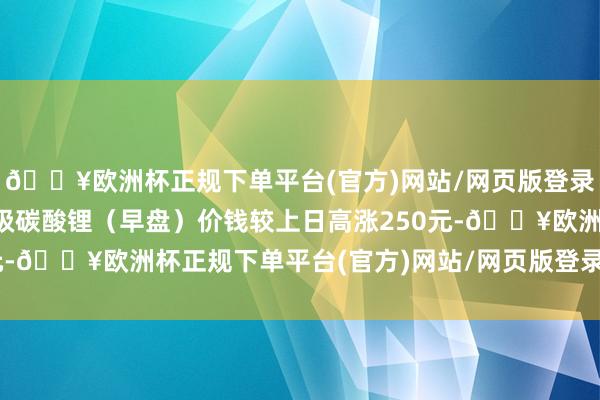 🔥欧洲杯正规下单平台(官方)网站/网页版登录入口/手机版本日电板级碳酸锂（早盘）价钱较上日高涨250元-🔥欧洲杯正规下单平台(官方)网站/网页版登录入口/手机版