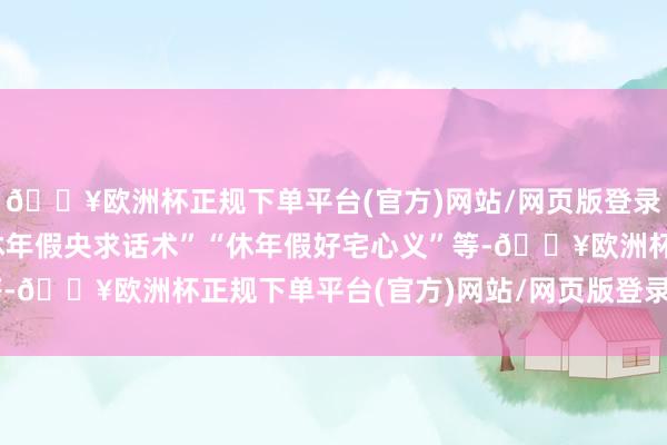 🔥欧洲杯正规下单平台(官方)网站/网页版登录入口/手机版不少是“休年假央求话术”“休年假好宅心义”等-🔥欧洲杯正规下单平台(官方)网站/网页版登录入口/手机版