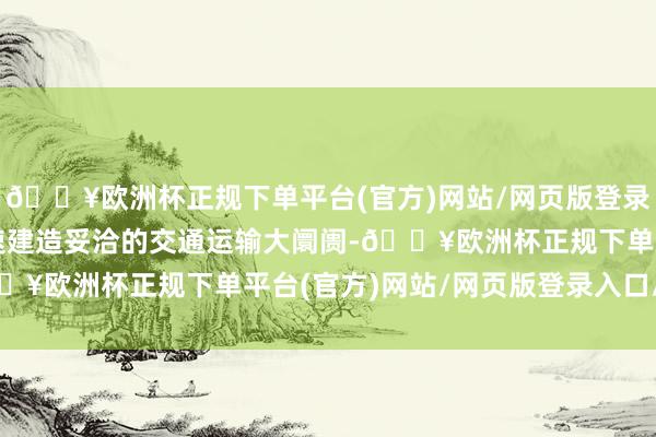 🔥欧洲杯正规下单平台(官方)网站/网页版登录入口/手机版中枢是加速建造妥洽的交通运输大阛阓-🔥欧洲杯正规下单平台(官方)网站/网页版登录入口/手机版